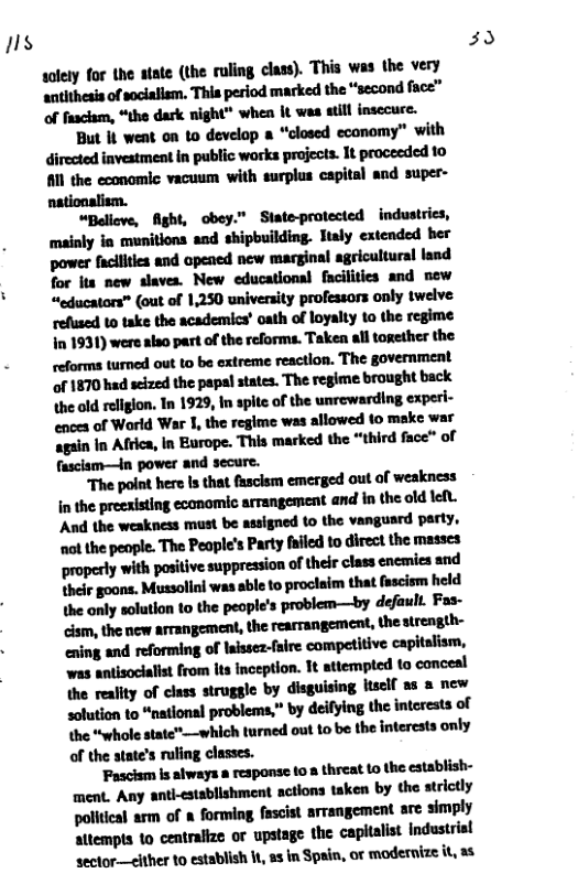 1  waymnnum(mmlhluymw- the very nmbﬂdm‘ﬂllpn‘lndmnﬂndh“‘smdfuz" of fascism, “the dark night" when It was atill insecuce.  But It went on 1o develop & “closed economy” with directed investment in public works projects. It proceeded 10 #1l the economic vacuum with surplus capital and super- nationalism.  “Believe, fight, obey.” Siate-protected industries, nnhlyhmﬁhuldlﬁmlldyumkr mmmapﬂdmuﬂndmlu for its new slaves. New educational facilities and new “educators” (out of 1,250 university professors only twelve refused to take the academics’ oath of loyalty to the regime In 1931) were also part of the reforms. Taken l together the reforms turned out to be extreme reactlon. The government ‘of 1870 had scized the papsl states. The regime brought back the old religion. In 1929, In spite of the unrewarding experi- ences of World War 1, the regime was allowed 10 make war mhmhwmwm"mmm~u fasclsm—in power and secure.  Thpddmhmwmﬂomul’wukm hmcwulﬂlllmknmwllndhmdd\dl. And the weakness must be assigned to the vangusrd party, lﬂllhnpuqh-‘l\l?ulpll‘ifmyﬂdhﬁnﬂlhm properly with positive suppression oftheir class encies snd thelr goons. Mussolini was sble to proclaim that fascism held the only solution to the people’s problem—by default. Fas- mmmmw&meW ening and reforming of laissez-faire competitive capitalism, was antisociaist from ts inception. It tiempted to conceal ﬂnmlhyd’d-umnlebyﬁuﬁ’m[lu"ulnn solution to “nationsl problems,” by deifying the intoreats of the “whole state”—which turned out to be the interests only of the state’s ruling classes.  ‘Fascism s always a response 10 8 threat (o the establish- ment. Any anth-stablishment actions taken by the strictly w"lhlmoflhmh’lm’-mpwﬁinﬁnply altempts to centralize or upstage the capitalist industrisl sector—elther 10 establish 1t, 13 in Spain, or modernize s  39 